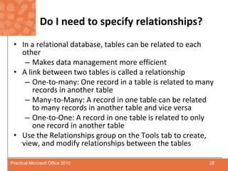 Do I need to specify relationships?In a relational database, tables can be related to each otherMakes data management more efficientA link between two tables is called a relationshipOne-to-many: One record in a table is related to many records in another tableMany-to-Many: A record in one table can be related to many records in another table and vice versaOne-to-One: A record in one table is related to only one record in another tableUse the Relationships group on the Tools tab to create, view, and modify relationships between the tables28Practical Microsoft Office 2010