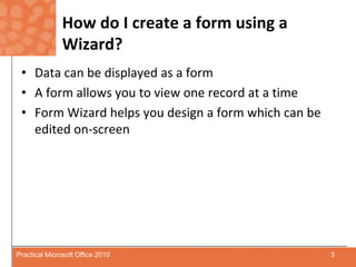 How do I create a form using a Wizard?Data can be displayed as a formA form allows you to view one record at a timeForm Wizard helps you design a form which can be edited on-screen3Practical Microsoft Office 2010