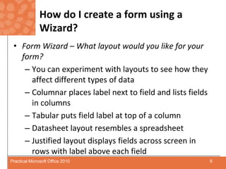 How do I create a form using a Wizard?Form Wizard – What layout would you like for your form?You can experiment with layouts to see how they affect different types of dataColumnar places label next to field and lists fields in columnsTabular puts field label at top of a columnDatasheet layout resembles a spreadsheetJustified layout displays fields across screen in rows with label above each field6Practical Microsoft Office 2010