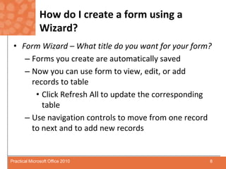 How do I create a form using a Wizard?Form Wizard – What title do you want for your form?Forms you create are automatically savedNow you can use form to view, edit, or add records to tableClick Refresh All to update the corresponding tableUse navigation controls to move from one record to next and to add new records8Practical Microsoft Office 2010