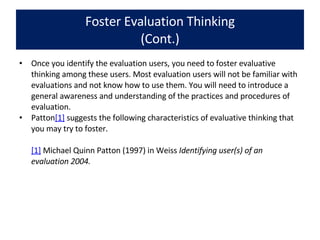 Foster Evaluation Thinking (Cont.) Once you identify the evaluation users, you need to foster evaluative thinking among these users. Most evaluation users will not be familiar with evaluations and not know how to use them. You will need to introduce a general awareness and understanding of the practices and procedures of evaluation.  Patton [1]  suggests the following characteristics of evaluative thinking that you may try to foster. [1]  Michael Quinn Patton (1997) in Weiss  Identifying user(s) of an evaluation 2004. 