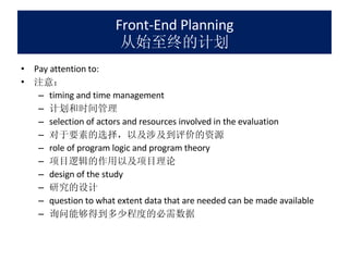 Front-End Planning 从始至终的计划 Pay attention to: 注意： timing and time management 计划和时间管理 selection of actors and resources involved in the evaluation 对于要素的选择，以及涉及到评价的资源 role of program logic and program theory 项目逻辑的作用以及项目理论 design of the study 研究的设计 question to what extent data that are needed can be made available 询问能够得到多少程度的必需数据 