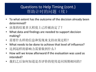 Questions to Help Timing (cont.) 帮助计时的问题（续） To what extent has the outcome of the decision already been determined? 决策的结果多大程度上已经被决定了？ What data and findings are needed to support decision making? 需要什么样的信息和发现来支持决策过程？ What needs to be done to achieve that level of influence? 达到这样的影响力需要做到什么？ How will we know afterward if the evaluation was used as intended? 我们之后如何知道是否评价的使用是同预期相同的？ 