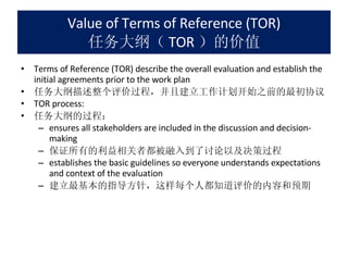 Value of Terms of Reference (TOR) 任务大纲（ TOR ）的价值 Terms of Reference (TOR) describe the overall evaluation and establish the initial agreements prior to the work plan 任务大纲描述整个评价过程，并且建立工作计划开始之前的最初协议 TOR process:  任务大纲的过程： ensures all stakeholders are included in the discussion and decision-making 保证所有的利益相关者都被融入到了讨论以及决策过程 establishes the basic guidelines so everyone understands expectations and context of the evaluation 建立最基本的指导方针，这样每个人都知道评价的内容和预期 