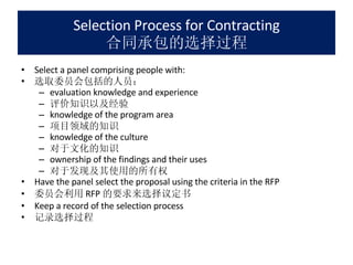 Selection Process for Contracting 合同承包的选择过程 Select a panel comprising people with: 选取委员会包括的人员： evaluation knowledge and experience 评价知识以及经验 knowledge of the program area 项目领域的知识 knowledge of the culture 对于文化的知识 ownership of the findings and their uses 对于发现及其使用的所有权 Have the panel select the proposal using the criteria in the RFP 委员会利用 RFP 的要求来选择议定书 Keep a record of the selection process 记录选择过程 