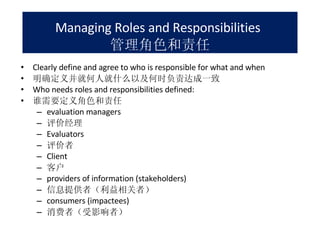 Managing Roles and Responsibilities   管理角色和责任 Clearly define and agree to who is responsible for what and when 明确定义并就何人就什么以及何时负责达成一致 Who needs roles and responsibilities defined: 谁需要定义角色和责任 evaluation managers 评价经理 Evaluators 评价者 Client 客户 providers of information (stakeholders) 信息提供者（利益相关者） consumers (impactees) 消费者（受影响者） 