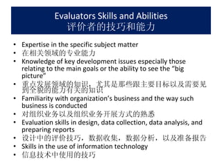 Evaluators Skills and Abilities 评价者的技巧和能力 Expertise in the specific subject matter 在相关领域的专业能力 Knowledge of key development issues especially those relating to the main goals or the ability to see the “big picture” 重点发展领域的知识，尤其是那些跟主要目标以及需要见到全貌的能力有关的知识 Familiarity with organization’s business and the way such business is conducted 对组织业务以及组织业务开展方式的熟悉 Evaluation skills in design, data collection, data analysis, and preparing reports 设计中的评价技巧，数据收集，数据分析，以及准备报告 Skills in the use of information technology 信息技术中使用的技巧 