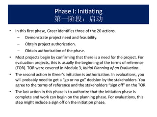 Phase I: Initiating 第一阶段：启动 In this first phase, Greer identifies three of the 20 actions.  Demonstrate project need and feasibility. Obtain project authorization. Obtain authorization of the phase. Most projects begin by confirming that there is a need for the project. For evaluation projects, this is usually the beginning of the terms of reference (TOR). TOR were covered in Module 3,  Initial Planning of an Evaluation . The second action in Greer’s initiation is authorization. In evaluations, you will probably need to get a “go or no go” decision by the stakeholders. You agree to the terms of reference and the stakeholders “sign off” on the TOR. The last action in this phase is to authorize that the initiation phase is complete and work can begin on the planning phase. For evaluations, this step might include a sign off on the initiation phase. 