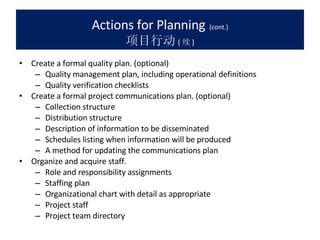 Actions for Planning   (cont.) 项目行动 ( 续 ) Create a formal quality plan. (optional) Quality management plan, including operational definitions  Quality verification checklists  Create a formal project communications plan. (optional) Collection structure  Distribution structure  Description of information to be disseminated  Schedules listing when information will be produced  A method for updating the communications plan  Organize and acquire staff. Role and responsibility assignments  Staffing plan  Organizational chart with detail as appropriate  Project staff  Project team directory  