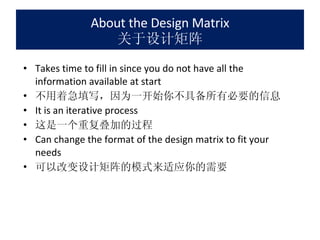 About the Design Matrix 关于设计矩阵 Takes time to fill in since you do not have all the information available at start 不用着急填写，因为一开始你不具备所有必要的信息 It is an iterative process 这是一个重复叠加的过程 Can change the format of the design matrix to fit your needs 可以改变设计矩阵的模式来适应你的需要 