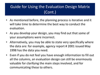 Guide for Using the Evaluation Design Matrix (Cont.) As mentioned before, the planning process is iterative and it will take time to determine the best way to conduct the evaluation.  As you develop your design, you may find out that some of your assumptions were incorrect.  Alternatively, you may be able to state very specifically where the data are: for example, agency report # 2001 issued May 1998 has the data you need.  Even if you do not feel you have enough information to fill out all the columns, an evaluation design can still be enormously valuable for clarifying the main steps involved, and for communicating these to others. 