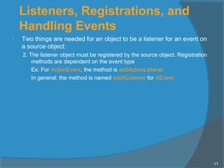 Listeners, Registrations, and
Handling Events
 Two things are needed for an object to be a listener for an event on
a source object:
2. The listener object must be registered by the source object. Registration
methods are dependent on the event type
Ex: For ActionEvent, the method is addActionListener
In general: the method is named addXListener for XEvent
11
 
