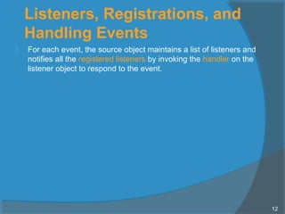 Listeners, Registrations, and
Handling Events
 For each event, the source object maintains a list of listeners and
notifies all the registered listeners by invoking the handler on the
listener object to respond to the event.
12
 