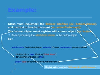 Example:
 Class must implement the listener interface (ex: ActionListener).
and method to handle the event (ex: actionPerformed())
 The listener object must register with source object (ex: button)
 Done by invoking the addActionListener in the button object
 Ex::
public class TestActionButton extends JFrame implements ActionListener
{
JButton btn = new JButton(“Click Here");
btn.addActionListener(this);
public void actionPerformed(ActionEvent e)
{
}
}
Registration method (XEvent  addXListener)
 