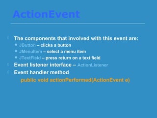 ActionEvent
 The components that involved with this event are:
 JButton – clicka a button
 JMenuItem – select a menu item
 JTextField – press return on a text field
 Event listener interface – ActionListener
 Event handler method
public void actionPerformed(ActionEvent e)
 