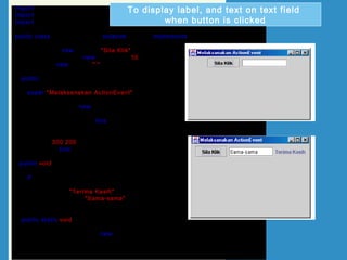 import java.awt.*;
import javax.swing.*;
import java.awt.event.*;
public class UjiActionButang extends JFrame implements ActionListener
{
JButton btg = new JButton("Sila Klik");
JTextField txtField = new JTextField(10);
JLabel lbl = new JLabel(" ");
public UjiActionButang()
{
super("Melaksanakan ActionEvent");
Container bekas = getContentPane();
bekas.setLayout(new FlowLayout());
bekas.add(btg);
btg.addActionListener(this);
bekas.add(txtField);
bekas.add(lbl);
setSize(300,200);
setVisible(true);
}
public void actionPerformed(ActionEvent e)
{
if (e.getSource()== btg)
{
lbl.setText("Terima Kasih");
txtField.setText("Sama-sama");
}
}
public static void main(String[] arg)
{
UjiActionButang teks = new UjiActionButang();
teks.setDefaultCloseOperation(JFrame.EXIT_ON_CLOSE);
}
}
To display label, and text on text field
when button is clicked
 