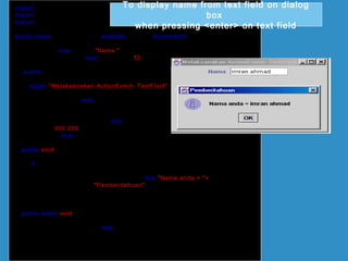import java.awt.*;
import javax.swing.*;
import java.awt.event.*;
public class ActionTextField extends JFrame implements ActionListener
{
JLabel lbl = new JLabel("Nama ");
JTextField txtField = new JTextField(10);
public ActionTextField()
{
super("Melaksanakan ActionEvent- TextField");
Container bekas = getContentPane();
bekas.setLayout(new FlowLayout());
bekas.add(lbl);
bekas.add(txtField);
txtField.addActionListener(this);
setSize(300,200);
setVisible(true);
}
public void actionPerformed(ActionEvent e)
{
if (e.getSource()== txtField)
{
JOptionPane.showMessageDialog(this,"Nama anda = "+
txtField.getText(),"Pemberitahuan",
JOptionPane.INFORMATION_MESSAGE);
}
}
public static void main(String[] arg)
{
ActionTextField teks = new ActionTextField();
teks.setDefaultCloseOperation(JFrame.EXIT_ON_CLOSE);
}
}
To display name from text field on dialog
box
when pressing <enter> on text field
 