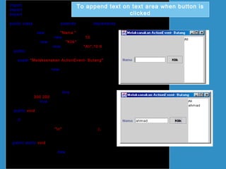 import java.awt.*;
import javax.swing.*;
import java.awt.event.*;
public class ActionButton extends JFrame implements ActionListener
{
JLabel lbl = new JLabel("Nama ");
JTextField txtField = new JTextField(10);
JButton btg = new JButton("Klik");
JTextArea txtArea = new JTextArea("Ali",10,6);
public ActionButton()
{
super("Melaksanakan ActionEvent- Butang");
Container bekas = getContentPane();
bekas.setLayout(new FlowLayout());
bekas.add(lbl);
bekas.add(txtField);
bekas.add(btg);
bekas.add(txtArea);
btg.addActionListener(this);
setSize(300,200);
setVisible(true);
}
public void actionPerformed(ActionEvent e)
{
if (e.getSource()== btg)
{
txtArea.append("n"+txtField.getText());
}
}
public static void main(String[] arg)
{
ActionButton teks = new ActionButton();
teks.setDefaultCloseOperation(JFrame.EXIT_ON_CLOSE);
}
}
To append text on text area when button is
clicked
 