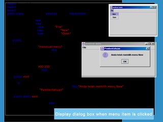 import java.awt.*;
import javax.swing.*;
import java.awt.event.*;
public class UjiActionMenu extends JFrame implements ActionListener
{
JFrame frame = new JFrame();
JMenuBar jmb = new JMenuBar();
JMenu fileMenu = new JMenu("File");
JMenuItem baru= new JMenuItem("New");
JMenuItem buka= new JMenuItem("Open");
public UjiActionMenu()
{
frame.setTitle("membuat menu");
baru.addActionListener(this);
fileMenu.add(baru);
fileMenu.add(buka);
jmb.add(fileMenu);
frame.setJMenuBar(jmb);
frame.setSize(400,200);
frame.setVisible(true);
}
public void actionPerformed(ActionEvent e)
{
if (e.getSource() == baru)
JOptionPane.showMessageDialog(this,"Anda telah memilih menu New",
"Pemberitahuan",JOptionPane.INFORMATION_MESSAGE);
}
public static void main(String[] arg)
{
UjiActionMenu teks = new UjiActionMenu();
teks.setDefaultCloseOperation(JFrame.EXIT_ON_CLOSE);
}
}
Display dialog box when menu item is clicked
 