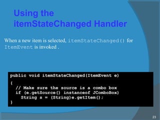 Using the
itemStateChanged Handler
public void itemStateChanged(ItemEvent e)
{
// Make sure the source is a combo box
if (e.getSource() instanceof JComboBox)
String s = (String)e.getItem();
}
23
When a new item is selected, itemStateChanged() for
ItemEvent is invoked .
 