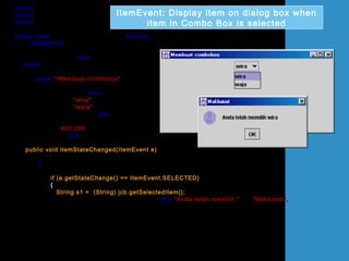 import java.awt.*;
import javax.swing.*;
import java.awt.event.*;
public class UjiItemEventComboBox extends JFrame
implements ItemListener
{
JComboBox jcb = new JComboBox();
public UjiItemEventComboBox()
{
super("Membuat combobox");
Container bekas = getContentPane();
bekas.setLayout(new FlowLayout());
jcb.addItem("wira");
jcb.addItem("waja");
jcb.addItemListener(this);
bekas.add(jcb);
setSize(400,200);
setVisible(true);
}
public void itemStateChanged(ItemEvent e)
{
if (e.getSource()== jcb)
{
if (e.getStateChange() == ItemEvent.SELECTED)
{
String s1 = (String) jcb.getSelectedItem();
JOptionPane.showMessageDialog(this,"Anda telah memilih "+s1,"Maklumat",
JOptionPane.INFORMATION_MESSAGE);
}
}
}
ItemEvent: Display item on dialog box when
item in Combo Box is selected
 