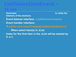 ListSelectionEvent -
JList Generates javax.swing.event.ListSelectionEvent to notify the
listeners of the slections
 Event listener interface : ListSelectionListener
 Event handler interface:
public void valueChanged(ListSelectionEvent e)
○ When select item(s) in JList
 Index for the first item in the JList will be started by
0..n-1.
 