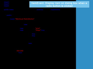 import java.awt.*;
import javax.swing.*;
import java.awt.event.*;
public class UjiItemListenerRadioButton extends JFrame implements ItemListener
{
JRadioButton rdButton1,rdButton2;
public UjiItemListenerRadioButton()
{
super("Membuat RadioButton");
Container bekas = getContentPane();
bekas.setLayout(new FlowLayout());
rdButton1 = new JRadioButton("wira");
rdButton2 = new JRadioButton("Waja",true);
rdButton1.addItemListener(this);
rdButton2.addItemListener(this);
bekas.add(rdButton1);
bekas.add(rdButton2);
ButtonGroup butang = new ButtonGroup();
butang.add(rdButton1);
butang.add(rdButton2);
setSize(400,200);
setVisible(true);
}
ItemEvent: Display item on dialog box when a
radio button is clicked
 