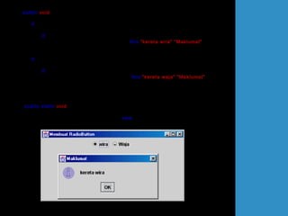 public void itemStateChanged(ItemEvent e)
{
if (e.getSource()== rdButton1)
{
if (e.getStateChange() == ItemEvent.SELECTED)
JOptionPane.showMessageDialog(this,"kereta wira","Maklumat",
JOptionPane.INFORMATION_MESSAGE);
}
if (e.getSource()== rdButton2)
{
if (e.getStateChange() == ItemEvent.SELECTED)
JOptionPane.showMessageDialog(this,"kereta waja","Maklumat",
JOptionPane.INFORMATION_MESSAGE);
}
}
public static void main(String[] arg)
{
UjiItemListenerRadioButton teks = new UjiItemListenerRadioButton();
teks.setDefaultCloseOperation(JFrame.EXIT_ON_CLOSE);
}
}
 