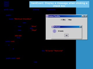 import java.awt.*;
import javax.swing.*;
import java.awt.event.*;
public class UjiItemEventCheckBox extends JFrame implements ItemListener
{
JCheckBox chkBox1,chkBox2;
public UjiItemEventCheckBox()
{
super("Membuat CheckBox");
Container bekas = getContentPane();
bekas.setLayout(new FlowLayout());
chkBox1 = new JCheckBox("Wira");
chkBox1.addItemListener(this);
chkBox2 = new JCheckBox("Waja");
bekas.add(chkBox1);
bekas.add(chkBox2);
setSize(400,200);
setVisible(true);
}
public void itemStateChanged(ItemEvent e)
{
if (e.getSource()== chkBox1)
{
if (e.getStateChange() == ItemEvent.SELECTED)
JOptionPane.showMessageDialog(this,"Di tanda","Maklumat",
JOptionPane.INFORMATION_MESSAGE);
}
}
public static void main(String[] arg)
{
UjiItemEventCheckBox teks = new UjiItemEventCheckBox();
teks.setDefaultCloseOperation(JFrame.EXIT_ON_CLOSE);
}
}
ItemEvent: Display a message when clicking a
check box
 