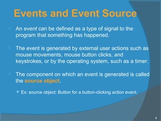 Events and Event Source
 An event can be defined as a type of signal to the
program that something has happened.
 The event is generated by external user actions such as
mouse movements, mouse button clicks, and
keystrokes, or by the operating system, such as a timer.
 The component on which an event is generated is called
the source object.
 Ex: source object: Button for a button-clicking action event.
4
 