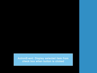 import java.awt.*;
import javax.swing.*;
import java.awt.event.*;
public class DataCheckBox extends JFrame implements ActionListener
{
JCheckBox chkBox1,chkBox2;
JButton btg = new JButton("Klik");
String kereta;
public DataCheckBox()
{
super("Membuat CheckBox");
Container bekas = getContentPane();
bekas.setLayout(new FlowLayout());
chkBox1 = new JCheckBox("Wira");
chkBox2 = new JCheckBox("Waja");
bekas.add(chkBox1);
bekas.add(chkBox2);
bekas.add(btg);
btg.addActionListener(this);
setSize(400,200);
setVisible(true);
}
ActionEvent: Display selected item from
check box when button is clicked
 
