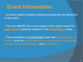 Event Information
 An event object contains whatever properties are pertinent
to the event.
 You can identify the source object of the event using the
getSource() instance method in the EventObject class.
 The subclasses of EventObject deal with special types of
events, such as button actions, window events, component
events, mouse movements, and keystrokes.
6
 