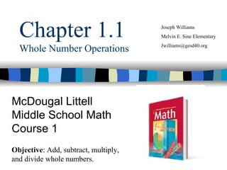 Chapter 1.1 Whole Number Operations McDougal Littell Middle School Math Course 1 Joseph Williams Melvin E. Sine Elementary [email_address] Objective : Add, subtract, multiply, and divide whole numbers. 