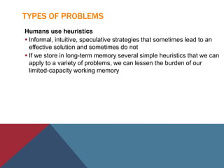 TYPES OF PROBLEMS
Humans use heuristics
 Informal, intuitive, speculative strategies that sometimes lead to an
effective solution and sometimes do not
 If we store in long-term memory several simple heuristics that we can
apply to a variety of problems, we can lessen the burden of our
limited-capacity working memory
 