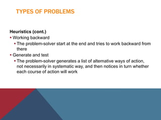 TYPES OF PROBLEMS
Heuristics (cont.)
 Working backward
 The problem-solver start at the end and tries to work backward from
there
 Generate and test
 The problem-solver generates a list of alternative ways of action,
not necessarily in systematic way, and then notices in turn whether
each course of action will work
 