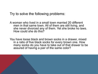 Try to solve the following problems:
A woman who lived in a small town married 20 different
men in that same town. All of them are still living, and
she never divorced any of them. Yet she broke no laws.
How could she do this?
You have loose black and brown socks in a drawer, mixed
in a ratio of five black socks for every brown one. How
many socks do you have to take out of that drawer to be
assured of having a pair of the same color?
 