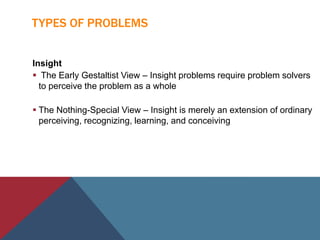 TYPES OF PROBLEMS
Insight
 The Early Gestaltist View – Insight problems require problem solvers
to perceive the problem as a whole
 The Nothing-Special View – Insight is merely an extension of ordinary
perceiving, recognizing, learning, and conceiving
 