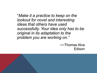 “Make it a practice to keep on the
lookout for novel and interesting
ideas that others have used
successfully. Your idea only has to be
original in its adaptation to the
problem you are working on.”
—Thomas Alva
Edison
 