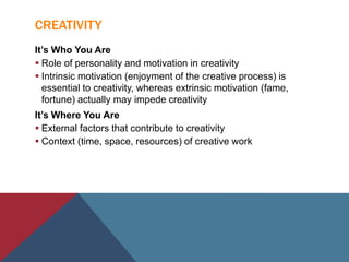 CREATIVITY
It’s Who You Are
 Role of personality and motivation in creativity
 Intrinsic motivation (enjoyment of the creative process) is
essential to creativity, whereas extrinsic motivation (fame,
fortune) actually may impede creativity
It’s Where You Are
 External factors that contribute to creativity
 Context (time, space, resources) of creative work
 