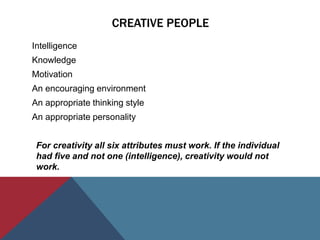 CREATIVE PEOPLE
Intelligence
Knowledge
Motivation
An encouraging environment
An appropriate thinking style
An appropriate personality
For creativity all six attributes must work. If the individual
had five and not one (intelligence), creativity would not
work.
 