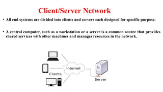 Client/Server Network
• All end systems are divided into clients and servers each designed for specific purpose.
• A central computer, such as a workstation or a server is a common source that provides
shared services with other machines and manages resources in the network.
 