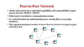 Peer-to-Peer Network
• All the end systems have equivalent capabilities and responsibilities (equal
peers). Servent =SERVer +cliENT
• Either party can initiate a communication session.
• No central location for authenticating users, storing files, or accessing
resources.
• The expected maximum number of peers that can operate on a peer to peer
network is ten.
 
