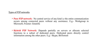 Types of P2P networks
• Pure P2P network: No central service of any kind i.e the entire communication
occurs among connected peers without any assistance. E.g.- Workgroup in
Microsoft, Freenet. Gnutella
• Hybrid P2P Network: Depends partially on servers or allocate selected
functions to a subset of dedicated peers. Dedicated peers directly control
information among the other peers. E.g.- Skype, BitTorrent
 