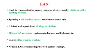 LAN
• Used for communicating among computer devices usually within an office
building or home.
• Spanning a few hundred meters, and no more than a mile.
• It is fast, with speeds from 10 Mbps to 10 Gbps
• Minimal infrastructure requirements, low cost and high security.
• Can be either wired or wireless.
• Nodes in LAN are linked together with certain topology.
 