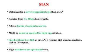 MAN
• Optimized for a larger geographical area than a LAN
• Ranging from 5 to 50km diametrically.
• Allows sharing of regional resources.
• Might be owned or operated by single organization.
• Speed achieved is as high as in LAN, it requires high speed connections,
such as fibre optics.
• High installation and operational costs.
 