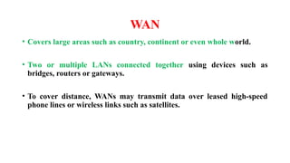 WAN
• Covers large areas such as country, continent or even whole world.
• Two or multiple LANs connected together using devices such as
bridges, routers or gateways.
• To cover distance, WANs may transmit data over leased high-speed
phone lines or wireless links such as satellites.
 