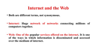 Internet and the Web
• Both are different terms, not synonymous.
• Internet: Huge network of networks connecting millions of
computers together.
• Web: One of the popular services offered on the internet. It is one
of the ways in which information is disseminated and accessed
over the medium of internet.
 