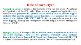 Role of each layer
Application Layer: It combines the functions of the two top layers- Presentation
and Application of the OSI model. There are two categories of application layer
protocols: user protocols that provide service directly to users and the support
protocols that provide common system function. Most common internet user
protocols are: Telnet, FTP, SMTP, HTTP. Support protocols are used for host
name mapping, booting and management include Simple Network Management
Protocol (SNMP).
Transport Layer: It is responsible for reliable source to destination delivery of
the entire message. There are two primary Transport Layer protocol-
Transmission Control Protocol(TCP) and User Datagram Protocol (UDP). TCP
is reliable connection-oriented protocol whereas UDP is a connectionless protocol.
 
