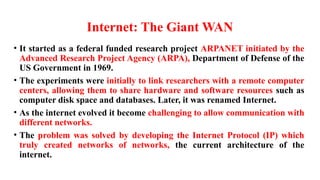 Internet: The Giant WAN
• It started as a federal funded research project ARPANET initiated by the
Advanced Research Project Agency (ARPA), Department of Defense of the
US Government in 1969.
• The experiments were initially to link researchers with a remote computer
centers, allowing them to share hardware and software resources such as
computer disk space and databases. Later, it was renamed Internet.
• As the internet evolved it become challenging to allow communication with
different networks.
• The problem was solved by developing the Internet Protocol (IP) which
truly created networks of networks, the current architecture of the
internet.
 