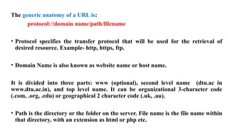The generic anatomy of a URL is:
protocol://domain name/path/filename
• Protocol specifies the transfer protocol that will be used for the retrieval of
desired resource. Example- http, https, ftp.
• Domain Name is also known as website name or host name.
It is divided into three parts: www (optional), second level name (dtu.ac in
www.dtu.ac.in), and top level name. It can be organizational 3-character code
(.com, .org, .edu) or geographical 2 character code (.uk, .au).
• Path is the directory or the folder on the server. File name is the file name within
that directory, with an extension as html or php etc.
 